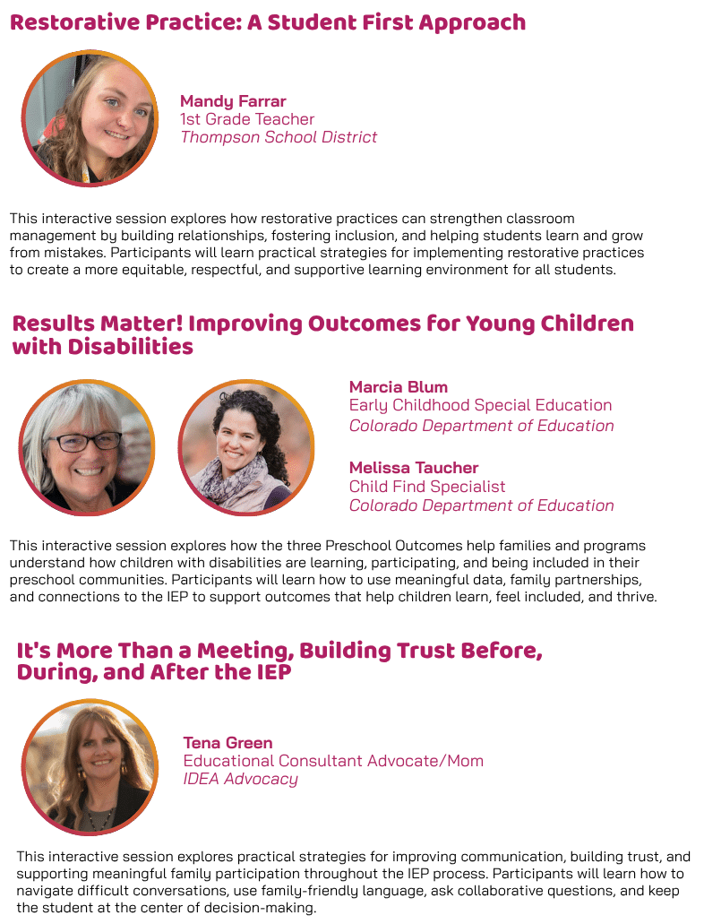 Breakout sessions featuring “Restorative Practice: A Student First Approach,” presented by Mandy Farrar, 1st Grade Teacher with Thompson School District; “Results Matter! Improving Outcomes for Young Children with Disabilities,” presented by Marcia Blum, Early Childhood Special Education, and Melissa Toucher, Child Find Specialist, with the Colorado Department of Education; and “It’s More Than a Meeting: Building Trust Before, During, and After the IEP,” presented by Tena Green, Educational Consultant, Advocate and Mom with IDEA Advocacy.